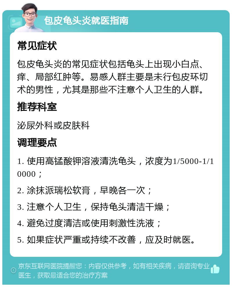 包皮龟头炎就医指南 常见症状 包皮龟头炎的常见症状包括龟头上出现小白点、痒、局部红肿等。易感人群主要是未行包皮环切术的男性，尤其是那些不注意个人卫生的人群。 推荐科室 泌尿外科或皮肤科 调理要点 1. 使用高锰酸钾溶液清洗龟头，浓度为1/5000-1/10000； 2. 涂抹派瑞松软膏，早晚各一次； 3. 注意个人卫生，保持龟头清洁干燥； 4. 避免过度清洁或使用刺激性洗液； 5. 如果症状严重或持续不改善，应及时就医。