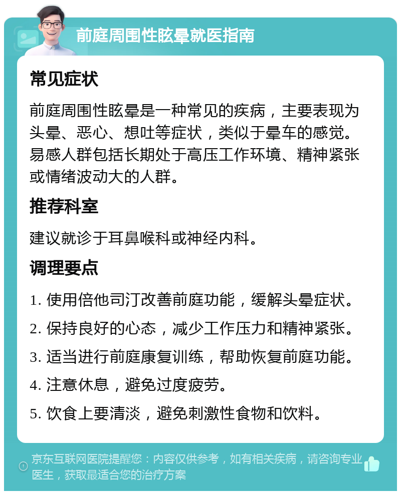 前庭周围性眩晕就医指南 常见症状 前庭周围性眩晕是一种常见的疾病，主要表现为头晕、恶心、想吐等症状，类似于晕车的感觉。易感人群包括长期处于高压工作环境、精神紧张或情绪波动大的人群。 推荐科室 建议就诊于耳鼻喉科或神经内科。 调理要点 1. 使用倍他司汀改善前庭功能，缓解头晕症状。 2. 保持良好的心态，减少工作压力和精神紧张。 3. 适当进行前庭康复训练，帮助恢复前庭功能。 4. 注意休息，避免过度疲劳。 5. 饮食上要清淡，避免刺激性食物和饮料。