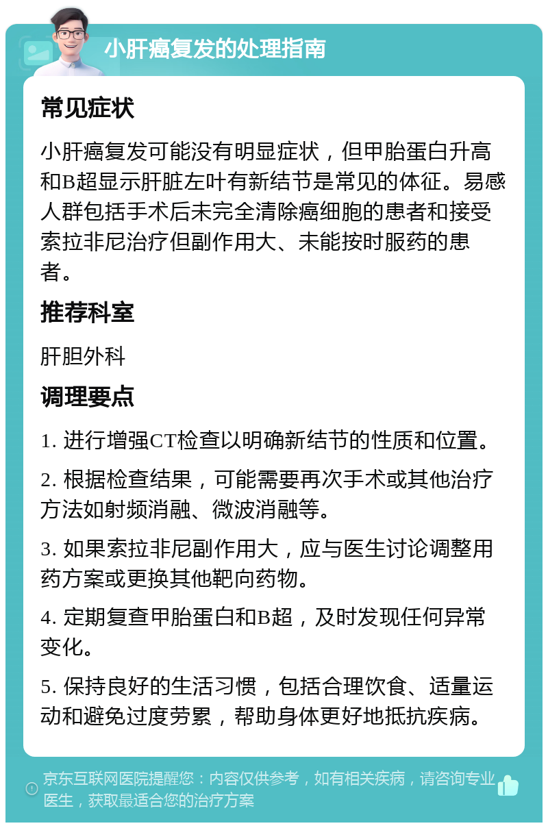 小肝癌复发的处理指南 常见症状 小肝癌复发可能没有明显症状，但甲胎蛋白升高和B超显示肝脏左叶有新结节是常见的体征。易感人群包括手术后未完全清除癌细胞的患者和接受索拉非尼治疗但副作用大、未能按时服药的患者。 推荐科室 肝胆外科 调理要点 1. 进行增强CT检查以明确新结节的性质和位置。 2. 根据检查结果，可能需要再次手术或其他治疗方法如射频消融、微波消融等。 3. 如果索拉非尼副作用大，应与医生讨论调整用药方案或更换其他靶向药物。 4. 定期复查甲胎蛋白和B超，及时发现任何异常变化。 5. 保持良好的生活习惯，包括合理饮食、适量运动和避免过度劳累，帮助身体更好地抵抗疾病。