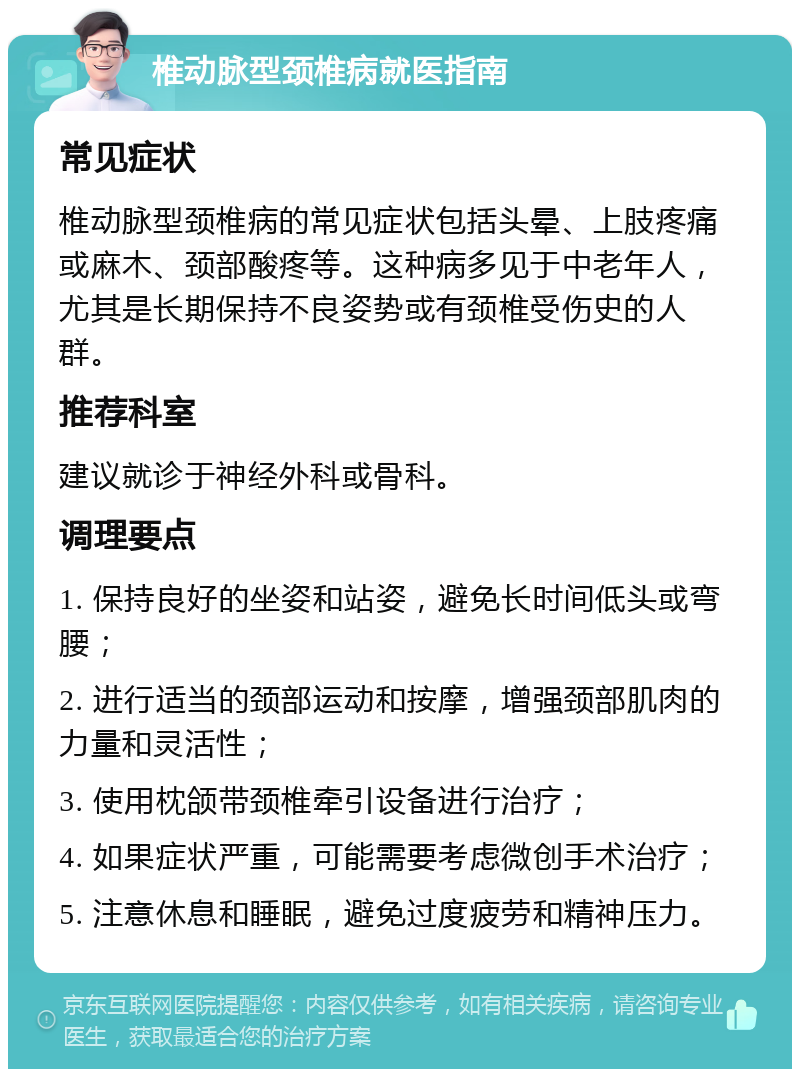 椎动脉型颈椎病就医指南 常见症状 椎动脉型颈椎病的常见症状包括头晕、上肢疼痛或麻木、颈部酸疼等。这种病多见于中老年人，尤其是长期保持不良姿势或有颈椎受伤史的人群。 推荐科室 建议就诊于神经外科或骨科。 调理要点 1. 保持良好的坐姿和站姿，避免长时间低头或弯腰； 2. 进行适当的颈部运动和按摩，增强颈部肌肉的力量和灵活性； 3. 使用枕颌带颈椎牵引设备进行治疗； 4. 如果症状严重，可能需要考虑微创手术治疗； 5. 注意休息和睡眠，避免过度疲劳和精神压力。