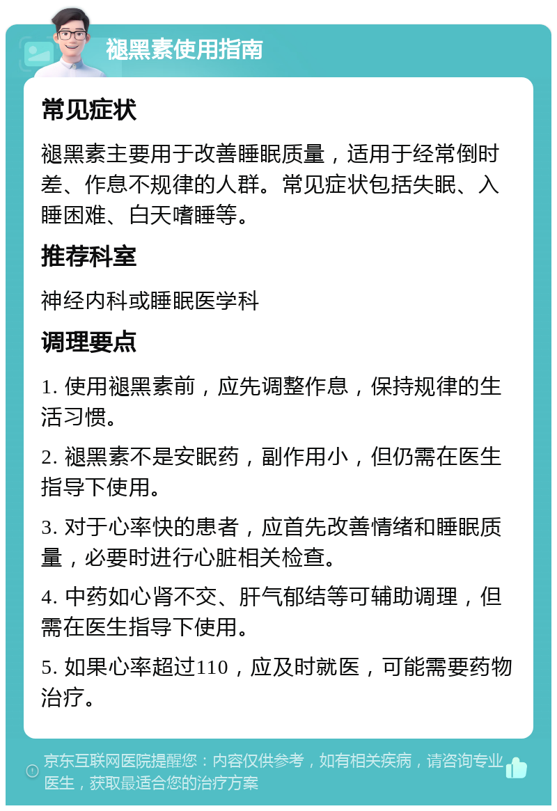 褪黑素使用指南 常见症状 褪黑素主要用于改善睡眠质量，适用于经常倒时差、作息不规律的人群。常见症状包括失眠、入睡困难、白天嗜睡等。 推荐科室 神经内科或睡眠医学科 调理要点 1. 使用褪黑素前，应先调整作息，保持规律的生活习惯。 2. 褪黑素不是安眠药，副作用小，但仍需在医生指导下使用。 3. 对于心率快的患者，应首先改善情绪和睡眠质量，必要时进行心脏相关检查。 4. 中药如心肾不交、肝气郁结等可辅助调理，但需在医生指导下使用。 5. 如果心率超过110，应及时就医，可能需要药物治疗。