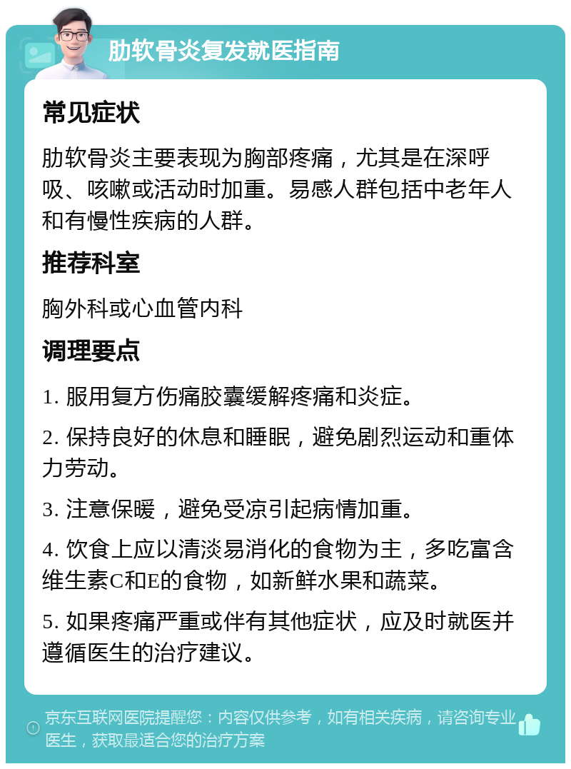 肋软骨炎复发就医指南 常见症状 肋软骨炎主要表现为胸部疼痛，尤其是在深呼吸、咳嗽或活动时加重。易感人群包括中老年人和有慢性疾病的人群。 推荐科室 胸外科或心血管内科 调理要点 1. 服用复方伤痛胶囊缓解疼痛和炎症。 2. 保持良好的休息和睡眠，避免剧烈运动和重体力劳动。 3. 注意保暖，避免受凉引起病情加重。 4. 饮食上应以清淡易消化的食物为主，多吃富含维生素C和E的食物，如新鲜水果和蔬菜。 5. 如果疼痛严重或伴有其他症状，应及时就医并遵循医生的治疗建议。