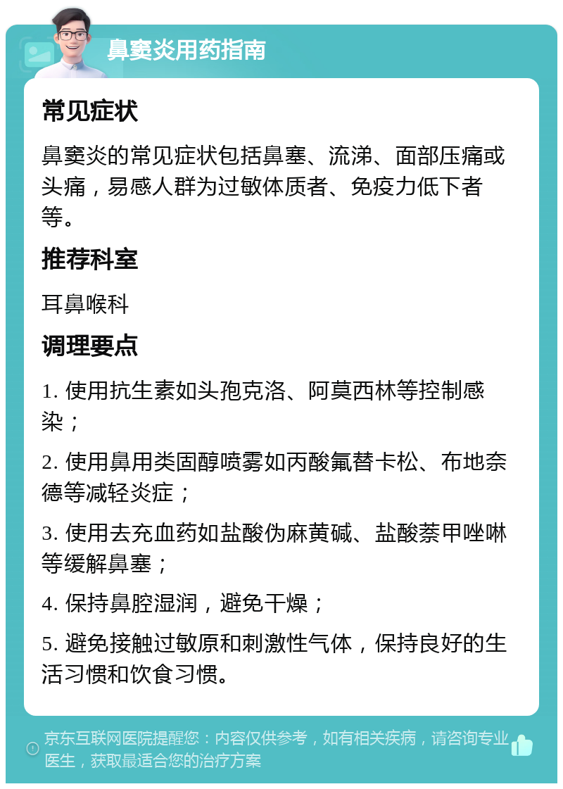 鼻窦炎用药指南 常见症状 鼻窦炎的常见症状包括鼻塞、流涕、面部压痛或头痛，易感人群为过敏体质者、免疫力低下者等。 推荐科室 耳鼻喉科 调理要点 1. 使用抗生素如头孢克洛、阿莫西林等控制感染； 2. 使用鼻用类固醇喷雾如丙酸氟替卡松、布地奈德等减轻炎症； 3. 使用去充血药如盐酸伪麻黄碱、盐酸萘甲唑啉等缓解鼻塞； 4. 保持鼻腔湿润，避免干燥； 5. 避免接触过敏原和刺激性气体，保持良好的生活习惯和饮食习惯。