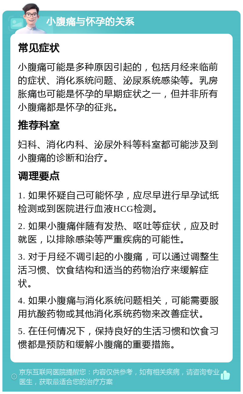 小腹痛与怀孕的关系 常见症状 小腹痛可能是多种原因引起的，包括月经来临前的症状、消化系统问题、泌尿系统感染等。乳房胀痛也可能是怀孕的早期症状之一，但并非所有小腹痛都是怀孕的征兆。 推荐科室 妇科、消化内科、泌尿外科等科室都可能涉及到小腹痛的诊断和治疗。 调理要点 1. 如果怀疑自己可能怀孕，应尽早进行早孕试纸检测或到医院进行血液HCG检测。 2. 如果小腹痛伴随有发热、呕吐等症状，应及时就医，以排除感染等严重疾病的可能性。 3. 对于月经不调引起的小腹痛，可以通过调整生活习惯、饮食结构和适当的药物治疗来缓解症状。 4. 如果小腹痛与消化系统问题相关，可能需要服用抗酸药物或其他消化系统药物来改善症状。 5. 在任何情况下，保持良好的生活习惯和饮食习惯都是预防和缓解小腹痛的重要措施。