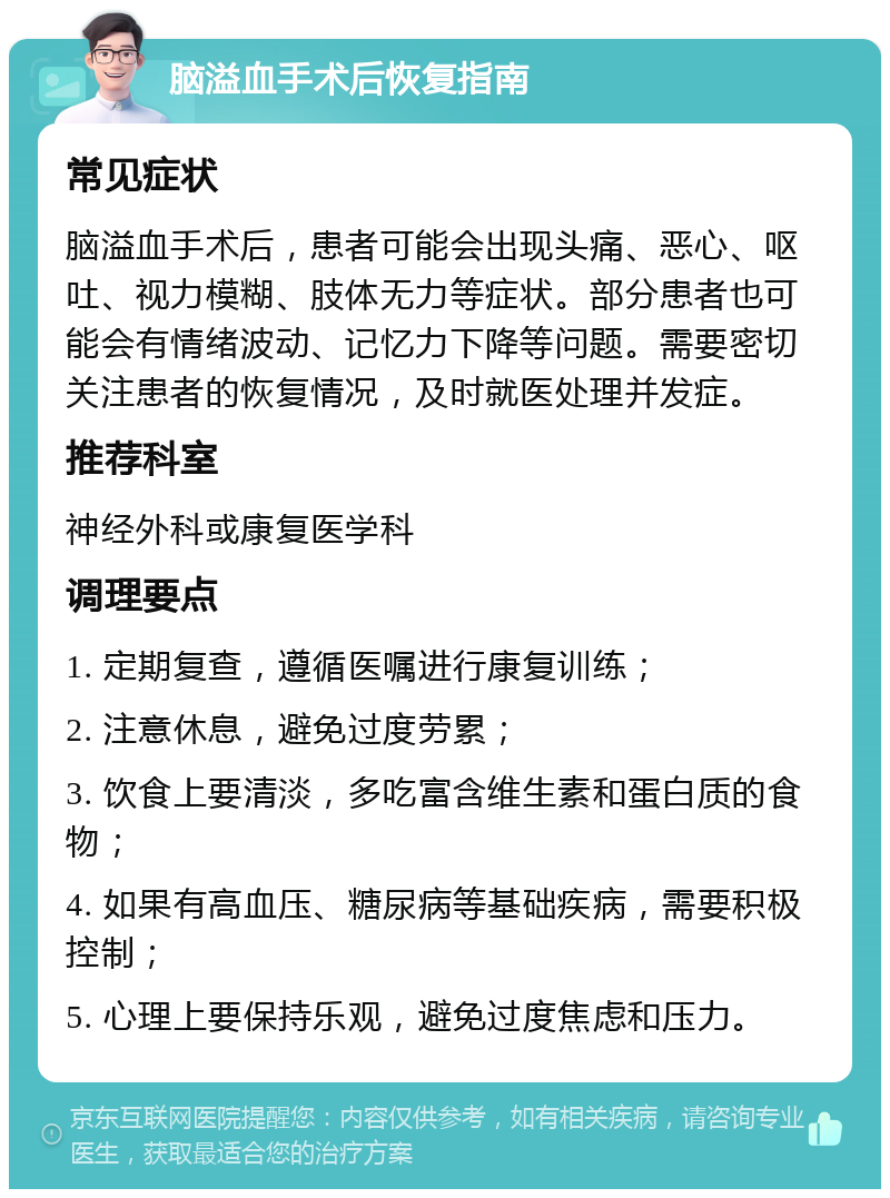 脑溢血手术后恢复指南 常见症状 脑溢血手术后，患者可能会出现头痛、恶心、呕吐、视力模糊、肢体无力等症状。部分患者也可能会有情绪波动、记忆力下降等问题。需要密切关注患者的恢复情况，及时就医处理并发症。 推荐科室 神经外科或康复医学科 调理要点 1. 定期复查，遵循医嘱进行康复训练； 2. 注意休息，避免过度劳累； 3. 饮食上要清淡，多吃富含维生素和蛋白质的食物； 4. 如果有高血压、糖尿病等基础疾病，需要积极控制； 5. 心理上要保持乐观，避免过度焦虑和压力。