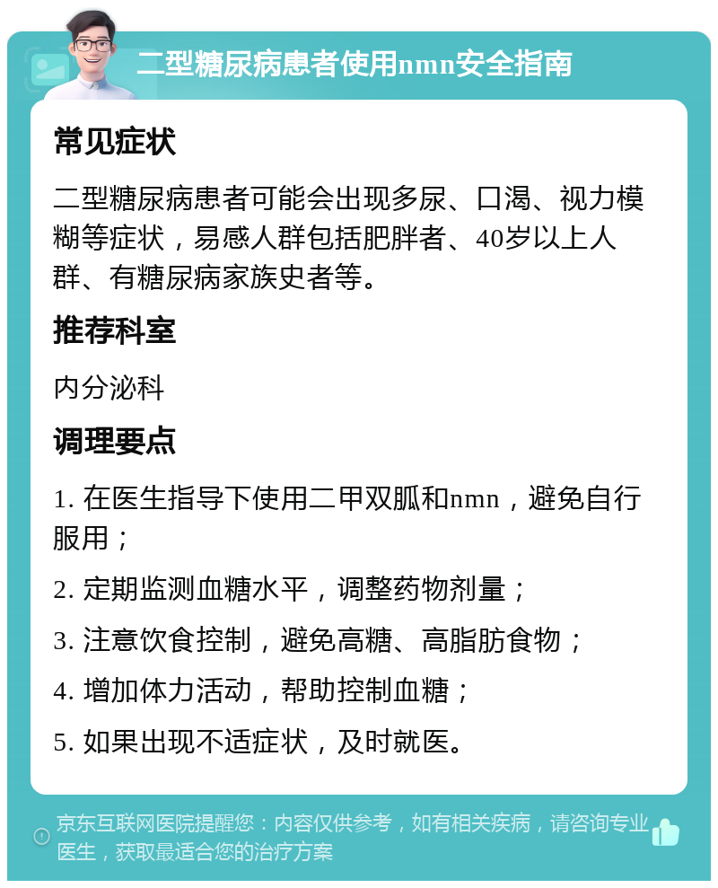 二型糖尿病患者使用nmn安全指南 常见症状 二型糖尿病患者可能会出现多尿、口渴、视力模糊等症状，易感人群包括肥胖者、40岁以上人群、有糖尿病家族史者等。 推荐科室 内分泌科 调理要点 1. 在医生指导下使用二甲双胍和nmn，避免自行服用； 2. 定期监测血糖水平，调整药物剂量； 3. 注意饮食控制，避免高糖、高脂肪食物； 4. 增加体力活动，帮助控制血糖； 5. 如果出现不适症状，及时就医。