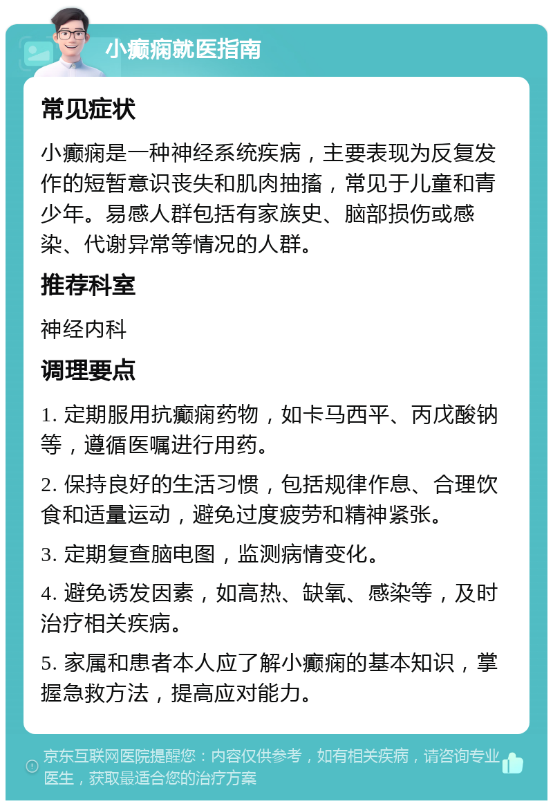 小癫痫就医指南 常见症状 小癫痫是一种神经系统疾病，主要表现为反复发作的短暂意识丧失和肌肉抽搐，常见于儿童和青少年。易感人群包括有家族史、脑部损伤或感染、代谢异常等情况的人群。 推荐科室 神经内科 调理要点 1. 定期服用抗癫痫药物，如卡马西平、丙戊酸钠等，遵循医嘱进行用药。 2. 保持良好的生活习惯，包括规律作息、合理饮食和适量运动，避免过度疲劳和精神紧张。 3. 定期复查脑电图，监测病情变化。 4. 避免诱发因素，如高热、缺氧、感染等，及时治疗相关疾病。 5. 家属和患者本人应了解小癫痫的基本知识，掌握急救方法，提高应对能力。