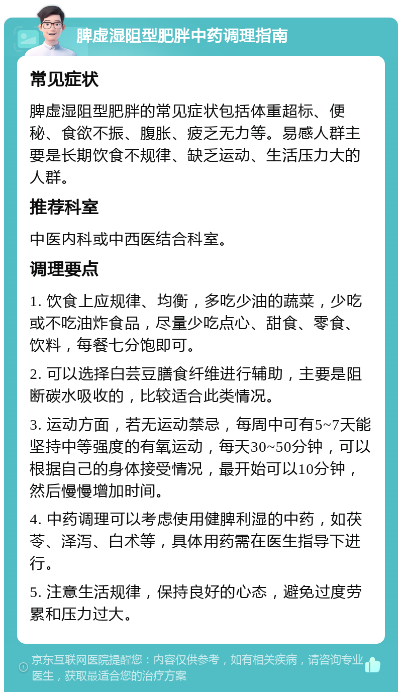 脾虚湿阻型肥胖中药调理指南 常见症状 脾虚湿阻型肥胖的常见症状包括体重超标、便秘、食欲不振、腹胀、疲乏无力等。易感人群主要是长期饮食不规律、缺乏运动、生活压力大的人群。 推荐科室 中医内科或中西医结合科室。 调理要点 1. 饮食上应规律、均衡，多吃少油的蔬菜，少吃或不吃油炸食品，尽量少吃点心、甜食、零食、饮料，每餐七分饱即可。 2. 可以选择白芸豆膳食纤维进行辅助，主要是阻断碳水吸收的，比较适合此类情况。 3. 运动方面，若无运动禁忌，每周中可有5~7天能坚持中等强度的有氧运动，每天30~50分钟，可以根据自己的身体接受情况，最开始可以10分钟，然后慢慢增加时间。 4. 中药调理可以考虑使用健脾利湿的中药，如茯苓、泽泻、白术等，具体用药需在医生指导下进行。 5. 注意生活规律，保持良好的心态，避免过度劳累和压力过大。