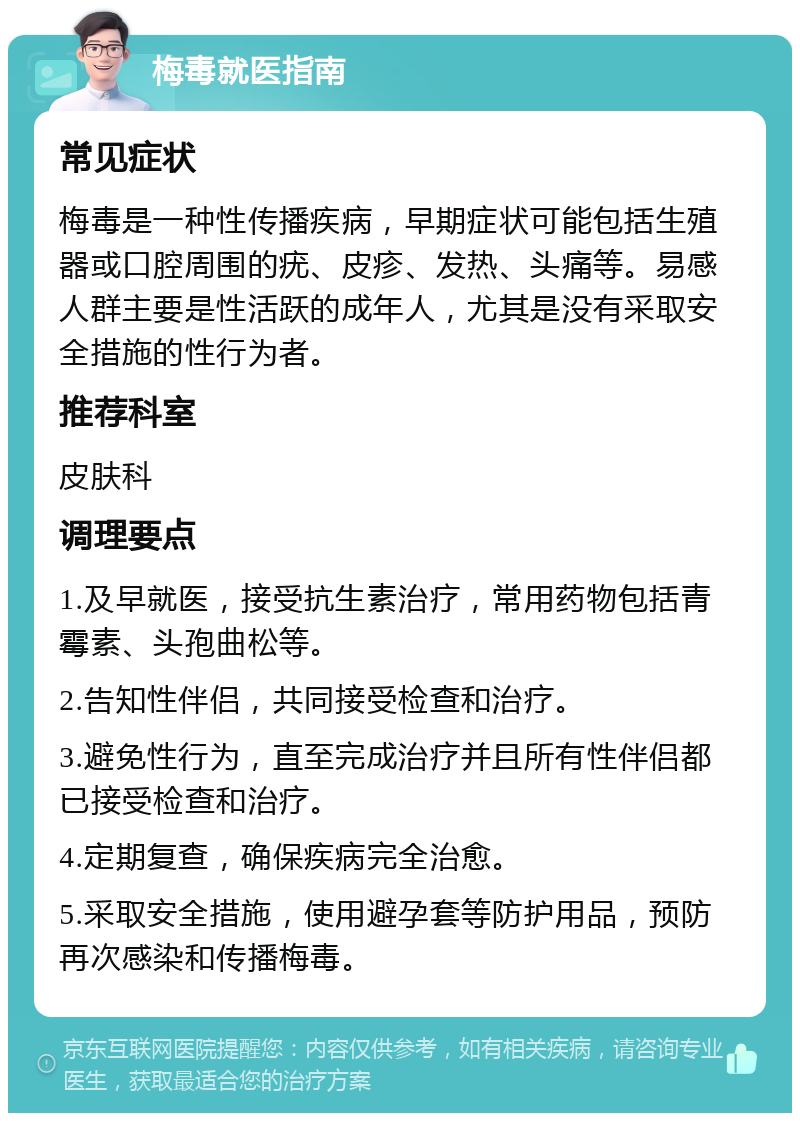 梅毒就医指南 常见症状 梅毒是一种性传播疾病，早期症状可能包括生殖器或口腔周围的疣、皮疹、发热、头痛等。易感人群主要是性活跃的成年人，尤其是没有采取安全措施的性行为者。 推荐科室 皮肤科 调理要点 1.及早就医，接受抗生素治疗，常用药物包括青霉素、头孢曲松等。 2.告知性伴侣，共同接受检查和治疗。 3.避免性行为，直至完成治疗并且所有性伴侣都已接受检查和治疗。 4.定期复查，确保疾病完全治愈。 5.采取安全措施，使用避孕套等防护用品，预防再次感染和传播梅毒。