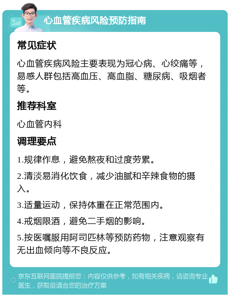 心血管疾病风险预防指南 常见症状 心血管疾病风险主要表现为冠心病、心绞痛等，易感人群包括高血压、高血脂、糖尿病、吸烟者等。 推荐科室 心血管内科 调理要点 1.规律作息，避免熬夜和过度劳累。 2.清淡易消化饮食，减少油腻和辛辣食物的摄入。 3.适量运动，保持体重在正常范围内。 4.戒烟限酒，避免二手烟的影响。 5.按医嘱服用阿司匹林等预防药物，注意观察有无出血倾向等不良反应。