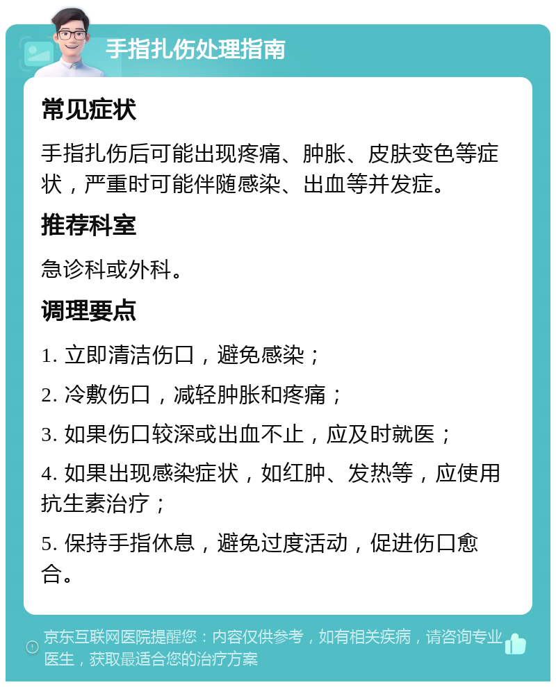 手指扎伤处理指南 常见症状 手指扎伤后可能出现疼痛、肿胀、皮肤变色等症状，严重时可能伴随感染、出血等并发症。 推荐科室 急诊科或外科。 调理要点 1. 立即清洁伤口，避免感染； 2. 冷敷伤口，减轻肿胀和疼痛； 3. 如果伤口较深或出血不止，应及时就医； 4. 如果出现感染症状，如红肿、发热等，应使用抗生素治疗； 5. 保持手指休息，避免过度活动，促进伤口愈合。