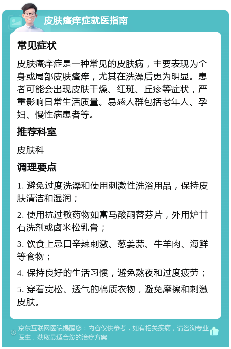 皮肤瘙痒症就医指南 常见症状 皮肤瘙痒症是一种常见的皮肤病，主要表现为全身或局部皮肤瘙痒，尤其在洗澡后更为明显。患者可能会出现皮肤干燥、红斑、丘疹等症状，严重影响日常生活质量。易感人群包括老年人、孕妇、慢性病患者等。 推荐科室 皮肤科 调理要点 1. 避免过度洗澡和使用刺激性洗浴用品，保持皮肤清洁和湿润； 2. 使用抗过敏药物如富马酸酮替芬片，外用炉甘石洗剂或卤米松乳膏； 3. 饮食上忌口辛辣刺激、葱姜蒜、牛羊肉、海鲜等食物； 4. 保持良好的生活习惯，避免熬夜和过度疲劳； 5. 穿着宽松、透气的棉质衣物，避免摩擦和刺激皮肤。