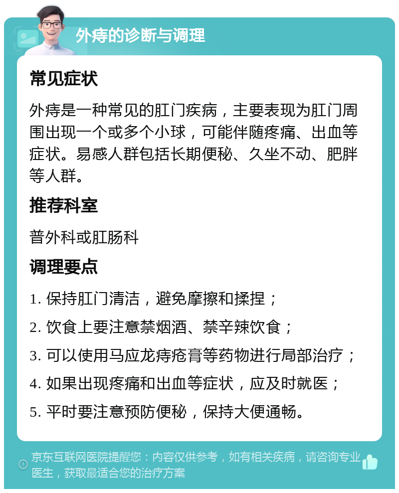 外痔的诊断与调理 常见症状 外痔是一种常见的肛门疾病，主要表现为肛门周围出现一个或多个小球，可能伴随疼痛、出血等症状。易感人群包括长期便秘、久坐不动、肥胖等人群。 推荐科室 普外科或肛肠科 调理要点 1. 保持肛门清洁，避免摩擦和揉捏； 2. 饮食上要注意禁烟酒、禁辛辣饮食； 3. 可以使用马应龙痔疮膏等药物进行局部治疗； 4. 如果出现疼痛和出血等症状，应及时就医； 5. 平时要注意预防便秘，保持大便通畅。