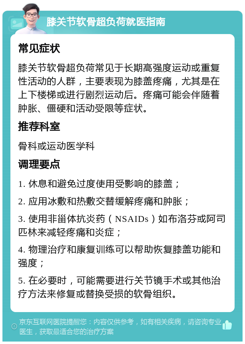 膝关节软骨超负荷就医指南 常见症状 膝关节软骨超负荷常见于长期高强度运动或重复性活动的人群，主要表现为膝盖疼痛，尤其是在上下楼梯或进行剧烈运动后。疼痛可能会伴随着肿胀、僵硬和活动受限等症状。 推荐科室 骨科或运动医学科 调理要点 1. 休息和避免过度使用受影响的膝盖； 2. 应用冰敷和热敷交替缓解疼痛和肿胀； 3. 使用非甾体抗炎药（NSAIDs）如布洛芬或阿司匹林来减轻疼痛和炎症； 4. 物理治疗和康复训练可以帮助恢复膝盖功能和强度； 5. 在必要时，可能需要进行关节镜手术或其他治疗方法来修复或替换受损的软骨组织。
