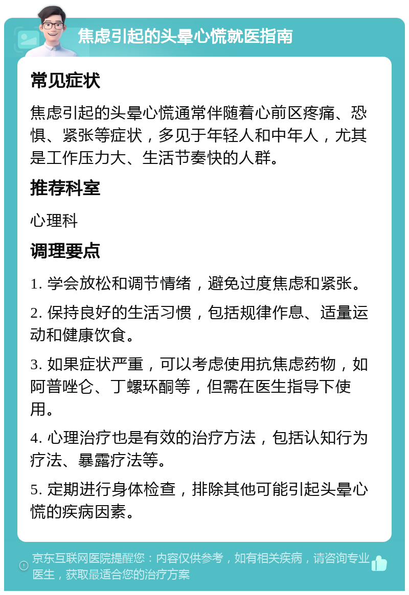 焦虑引起的头晕心慌就医指南 常见症状 焦虑引起的头晕心慌通常伴随着心前区疼痛、恐惧、紧张等症状，多见于年轻人和中年人，尤其是工作压力大、生活节奏快的人群。 推荐科室 心理科 调理要点 1. 学会放松和调节情绪，避免过度焦虑和紧张。 2. 保持良好的生活习惯，包括规律作息、适量运动和健康饮食。 3. 如果症状严重，可以考虑使用抗焦虑药物，如阿普唑仑、丁螺环酮等，但需在医生指导下使用。 4. 心理治疗也是有效的治疗方法，包括认知行为疗法、暴露疗法等。 5. 定期进行身体检查，排除其他可能引起头晕心慌的疾病因素。