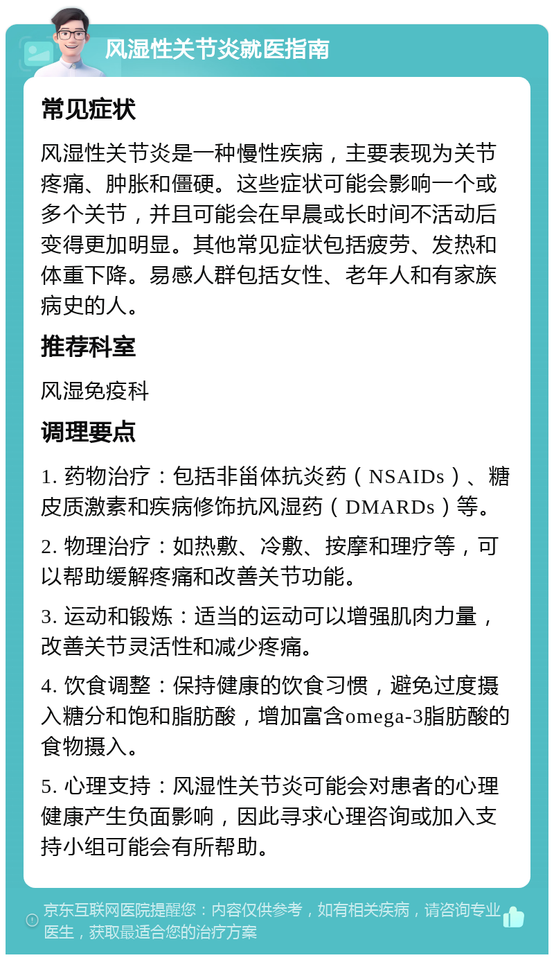 风湿性关节炎就医指南 常见症状 风湿性关节炎是一种慢性疾病，主要表现为关节疼痛、肿胀和僵硬。这些症状可能会影响一个或多个关节，并且可能会在早晨或长时间不活动后变得更加明显。其他常见症状包括疲劳、发热和体重下降。易感人群包括女性、老年人和有家族病史的人。 推荐科室 风湿免疫科 调理要点 1. 药物治疗：包括非甾体抗炎药（NSAIDs）、糖皮质激素和疾病修饰抗风湿药（DMARDs）等。 2. 物理治疗：如热敷、冷敷、按摩和理疗等，可以帮助缓解疼痛和改善关节功能。 3. 运动和锻炼：适当的运动可以增强肌肉力量，改善关节灵活性和减少疼痛。 4. 饮食调整：保持健康的饮食习惯，避免过度摄入糖分和饱和脂肪酸，增加富含omega-3脂肪酸的食物摄入。 5. 心理支持：风湿性关节炎可能会对患者的心理健康产生负面影响，因此寻求心理咨询或加入支持小组可能会有所帮助。