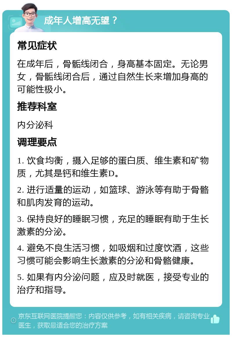 成年人增高无望？ 常见症状 在成年后，骨骺线闭合，身高基本固定。无论男女，骨骺线闭合后，通过自然生长来增加身高的可能性极小。 推荐科室 内分泌科 调理要点 1. 饮食均衡，摄入足够的蛋白质、维生素和矿物质，尤其是钙和维生素D。 2. 进行适量的运动，如篮球、游泳等有助于骨骼和肌肉发育的运动。 3. 保持良好的睡眠习惯，充足的睡眠有助于生长激素的分泌。 4. 避免不良生活习惯，如吸烟和过度饮酒，这些习惯可能会影响生长激素的分泌和骨骼健康。 5. 如果有内分泌问题，应及时就医，接受专业的治疗和指导。