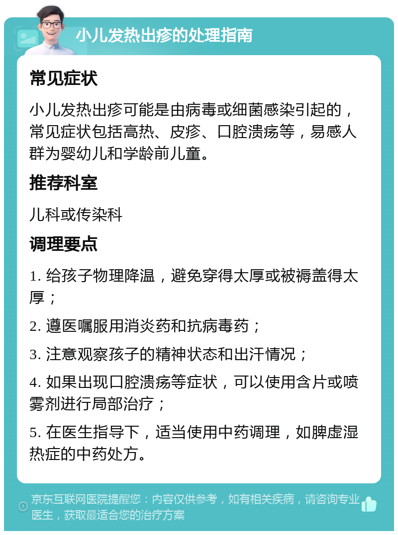 小儿发热出疹的处理指南 常见症状 小儿发热出疹可能是由病毒或细菌感染引起的，常见症状包括高热、皮疹、口腔溃疡等，易感人群为婴幼儿和学龄前儿童。 推荐科室 儿科或传染科 调理要点 1. 给孩子物理降温，避免穿得太厚或被褥盖得太厚； 2. 遵医嘱服用消炎药和抗病毒药； 3. 注意观察孩子的精神状态和出汗情况； 4. 如果出现口腔溃疡等症状，可以使用含片或喷雾剂进行局部治疗； 5. 在医生指导下，适当使用中药调理，如脾虚湿热症的中药处方。