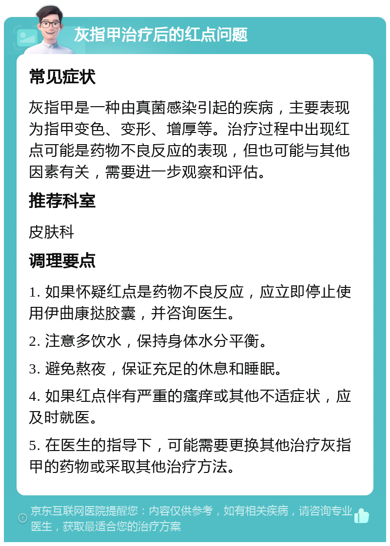 灰指甲治疗后的红点问题 常见症状 灰指甲是一种由真菌感染引起的疾病，主要表现为指甲变色、变形、增厚等。治疗过程中出现红点可能是药物不良反应的表现，但也可能与其他因素有关，需要进一步观察和评估。 推荐科室 皮肤科 调理要点 1. 如果怀疑红点是药物不良反应，应立即停止使用伊曲康挞胶囊，并咨询医生。 2. 注意多饮水，保持身体水分平衡。 3. 避免熬夜，保证充足的休息和睡眠。 4. 如果红点伴有严重的瘙痒或其他不适症状，应及时就医。 5. 在医生的指导下，可能需要更换其他治疗灰指甲的药物或采取其他治疗方法。