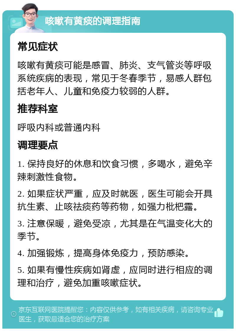 咳嗽有黄痰的调理指南 常见症状 咳嗽有黄痰可能是感冒、肺炎、支气管炎等呼吸系统疾病的表现，常见于冬春季节，易感人群包括老年人、儿童和免疫力较弱的人群。 推荐科室 呼吸内科或普通内科 调理要点 1. 保持良好的休息和饮食习惯，多喝水，避免辛辣刺激性食物。 2. 如果症状严重，应及时就医，医生可能会开具抗生素、止咳祛痰药等药物，如强力枇杷露。 3. 注意保暖，避免受凉，尤其是在气温变化大的季节。 4. 加强锻炼，提高身体免疫力，预防感染。 5. 如果有慢性疾病如肾虚，应同时进行相应的调理和治疗，避免加重咳嗽症状。