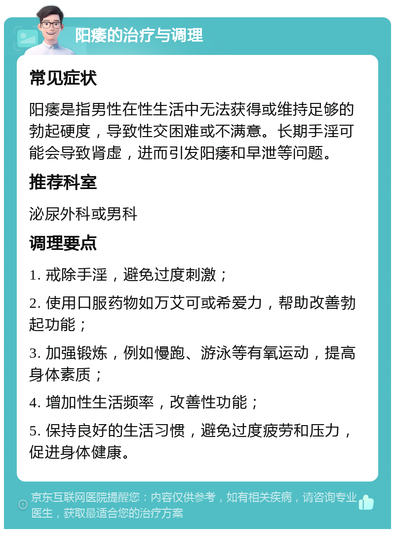 阳痿的治疗与调理 常见症状 阳痿是指男性在性生活中无法获得或维持足够的勃起硬度，导致性交困难或不满意。长期手淫可能会导致肾虚，进而引发阳痿和早泄等问题。 推荐科室 泌尿外科或男科 调理要点 1. 戒除手淫，避免过度刺激； 2. 使用口服药物如万艾可或希爱力，帮助改善勃起功能； 3. 加强锻炼，例如慢跑、游泳等有氧运动，提高身体素质； 4. 增加性生活频率，改善性功能； 5. 保持良好的生活习惯，避免过度疲劳和压力，促进身体健康。