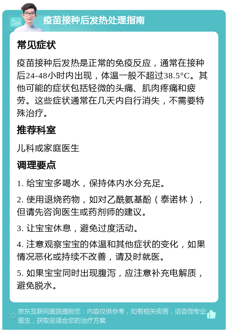 疫苗接种后发热处理指南 常见症状 疫苗接种后发热是正常的免疫反应，通常在接种后24-48小时内出现，体温一般不超过38.5°C。其他可能的症状包括轻微的头痛、肌肉疼痛和疲劳。这些症状通常在几天内自行消失，不需要特殊治疗。 推荐科室 儿科或家庭医生 调理要点 1. 给宝宝多喝水，保持体内水分充足。 2. 使用退烧药物，如对乙酰氨基酚（泰诺林），但请先咨询医生或药剂师的建议。 3. 让宝宝休息，避免过度活动。 4. 注意观察宝宝的体温和其他症状的变化，如果情况恶化或持续不改善，请及时就医。 5. 如果宝宝同时出现腹泻，应注意补充电解质，避免脱水。