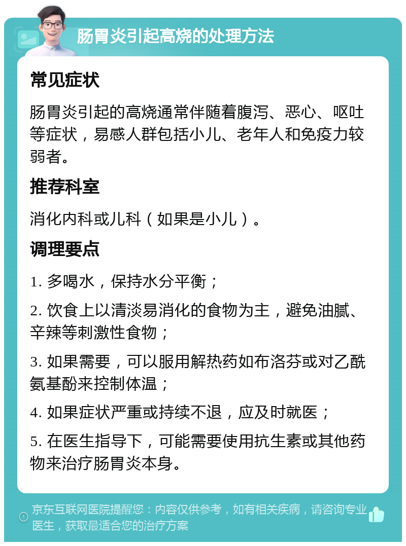 肠胃炎引起高烧的处理方法 常见症状 肠胃炎引起的高烧通常伴随着腹泻、恶心、呕吐等症状，易感人群包括小儿、老年人和免疫力较弱者。 推荐科室 消化内科或儿科（如果是小儿）。 调理要点 1. 多喝水，保持水分平衡； 2. 饮食上以清淡易消化的食物为主，避免油腻、辛辣等刺激性食物； 3. 如果需要，可以服用解热药如布洛芬或对乙酰氨基酚来控制体温； 4. 如果症状严重或持续不退，应及时就医； 5. 在医生指导下，可能需要使用抗生素或其他药物来治疗肠胃炎本身。