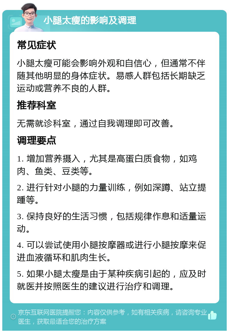 小腿太瘦的影响及调理 常见症状 小腿太瘦可能会影响外观和自信心，但通常不伴随其他明显的身体症状。易感人群包括长期缺乏运动或营养不良的人群。 推荐科室 无需就诊科室，通过自我调理即可改善。 调理要点 1. 增加营养摄入，尤其是高蛋白质食物，如鸡肉、鱼类、豆类等。 2. 进行针对小腿的力量训练，例如深蹲、站立提踵等。 3. 保持良好的生活习惯，包括规律作息和适量运动。 4. 可以尝试使用小腿按摩器或进行小腿按摩来促进血液循环和肌肉生长。 5. 如果小腿太瘦是由于某种疾病引起的，应及时就医并按照医生的建议进行治疗和调理。