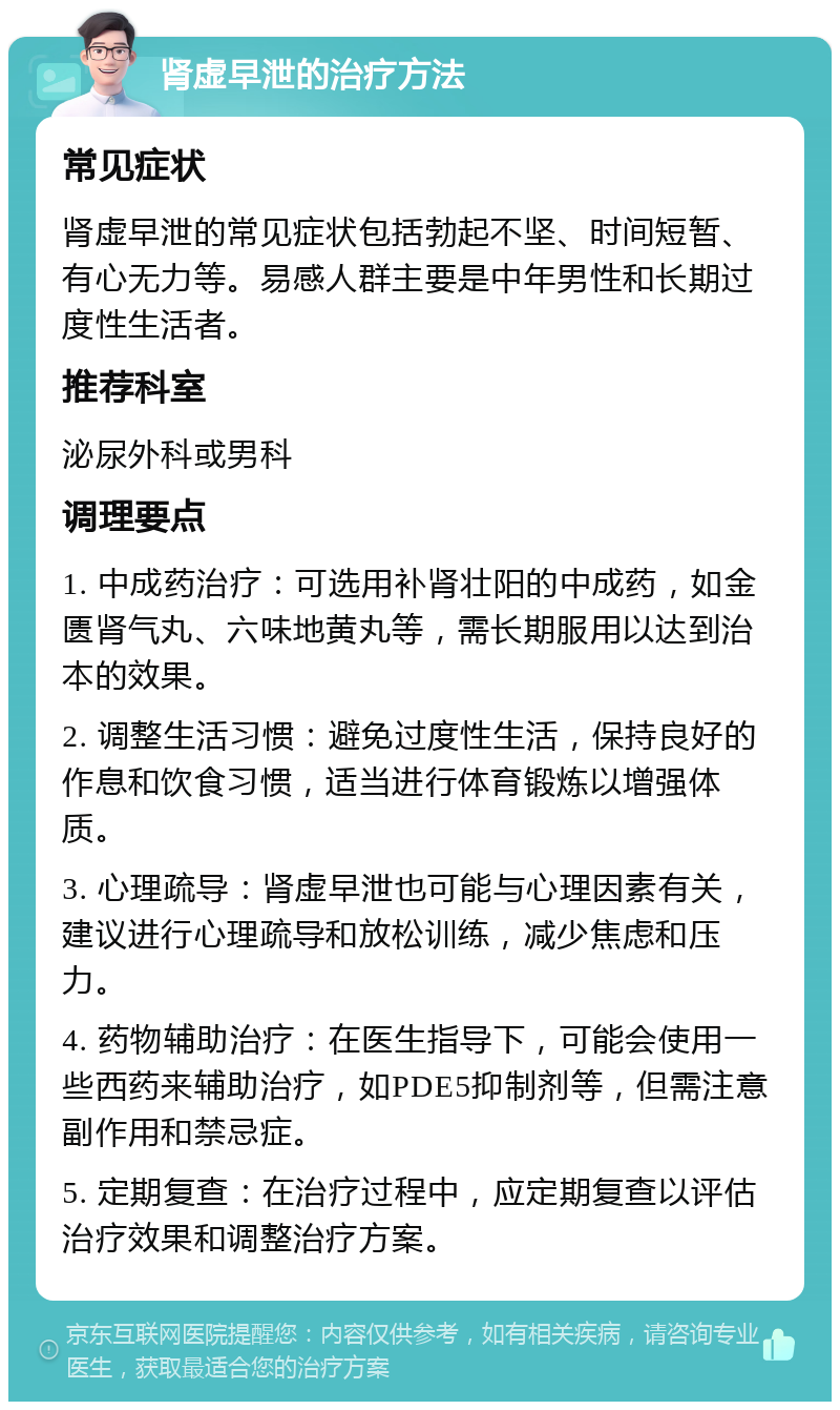 肾虚早泄的治疗方法 常见症状 肾虚早泄的常见症状包括勃起不坚、时间短暂、有心无力等。易感人群主要是中年男性和长期过度性生活者。 推荐科室 泌尿外科或男科 调理要点 1. 中成药治疗：可选用补肾壮阳的中成药，如金匮肾气丸、六味地黄丸等，需长期服用以达到治本的效果。 2. 调整生活习惯：避免过度性生活，保持良好的作息和饮食习惯，适当进行体育锻炼以增强体质。 3. 心理疏导：肾虚早泄也可能与心理因素有关，建议进行心理疏导和放松训练，减少焦虑和压力。 4. 药物辅助治疗：在医生指导下，可能会使用一些西药来辅助治疗，如PDE5抑制剂等，但需注意副作用和禁忌症。 5. 定期复查：在治疗过程中，应定期复查以评估治疗效果和调整治疗方案。