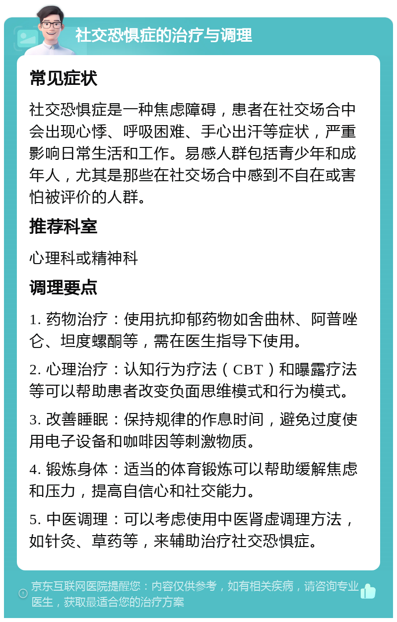 社交恐惧症的治疗与调理 常见症状 社交恐惧症是一种焦虑障碍，患者在社交场合中会出现心悸、呼吸困难、手心出汗等症状，严重影响日常生活和工作。易感人群包括青少年和成年人，尤其是那些在社交场合中感到不自在或害怕被评价的人群。 推荐科室 心理科或精神科 调理要点 1. 药物治疗：使用抗抑郁药物如舍曲林、阿普唑仑、坦度螺酮等，需在医生指导下使用。 2. 心理治疗：认知行为疗法（CBT）和曝露疗法等可以帮助患者改变负面思维模式和行为模式。 3. 改善睡眠：保持规律的作息时间，避免过度使用电子设备和咖啡因等刺激物质。 4. 锻炼身体：适当的体育锻炼可以帮助缓解焦虑和压力，提高自信心和社交能力。 5. 中医调理：可以考虑使用中医肾虚调理方法，如针灸、草药等，来辅助治疗社交恐惧症。