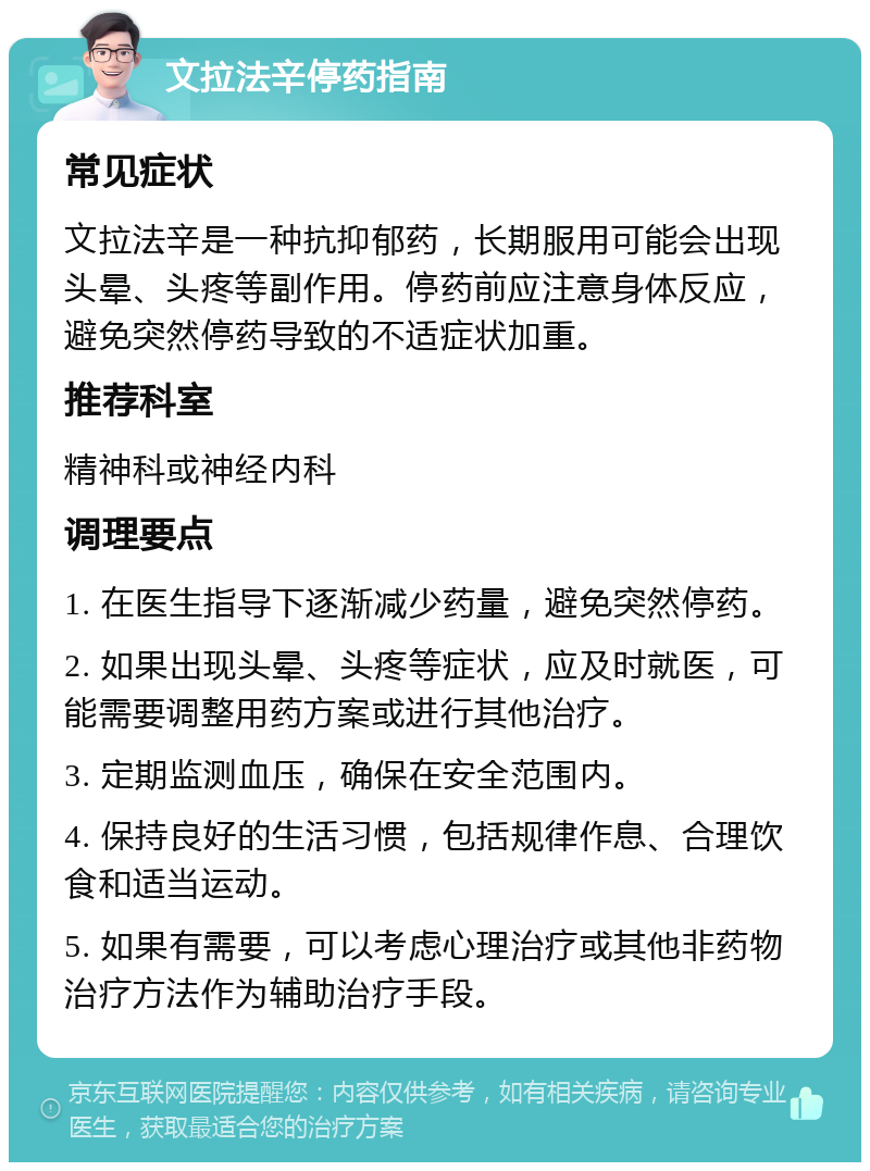 文拉法辛停药指南 常见症状 文拉法辛是一种抗抑郁药，长期服用可能会出现头晕、头疼等副作用。停药前应注意身体反应，避免突然停药导致的不适症状加重。 推荐科室 精神科或神经内科 调理要点 1. 在医生指导下逐渐减少药量，避免突然停药。 2. 如果出现头晕、头疼等症状，应及时就医，可能需要调整用药方案或进行其他治疗。 3. 定期监测血压，确保在安全范围内。 4. 保持良好的生活习惯，包括规律作息、合理饮食和适当运动。 5. 如果有需要，可以考虑心理治疗或其他非药物治疗方法作为辅助治疗手段。