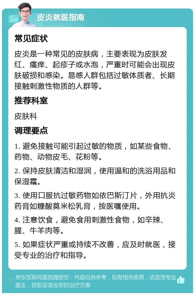 皮炎就医指南 常见症状 皮炎是一种常见的皮肤病，主要表现为皮肤发红、瘙痒、起疹子或水泡，严重时可能会出现皮肤破损和感染。易感人群包括过敏体质者、长期接触刺激性物质的人群等。 推荐科室 皮肤科 调理要点 1. 避免接触可能引起过敏的物质，如某些食物、药物、动物皮毛、花粉等。 2. 保持皮肤清洁和湿润，使用温和的洗浴用品和保湿霜。 3. 使用口服抗过敏药物如依巴斯汀片，外用抗炎药膏如糠酸莫米松乳膏，按医嘱使用。 4. 注意饮食，避免食用刺激性食物，如辛辣、腥、牛羊肉等。 5. 如果症状严重或持续不改善，应及时就医，接受专业的治疗和指导。