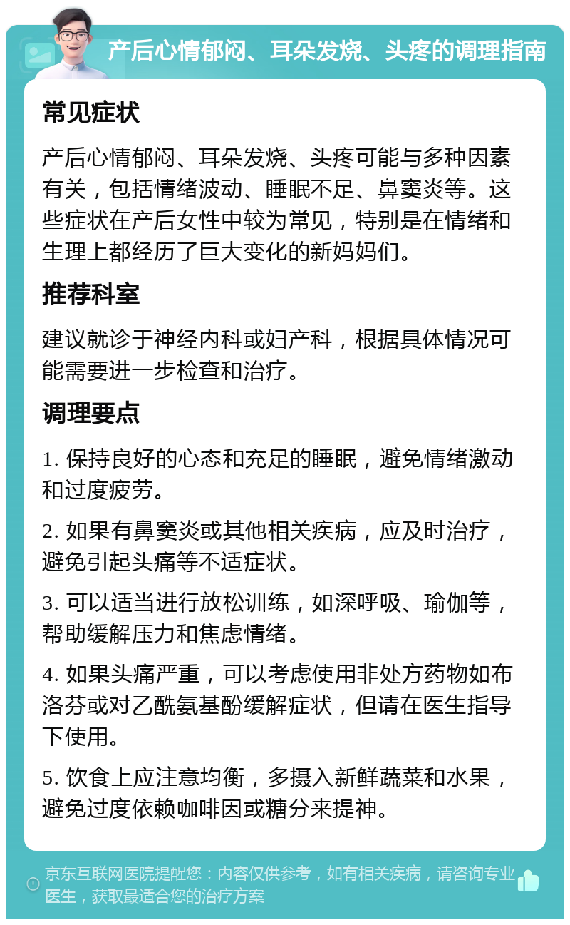 产后心情郁闷、耳朵发烧、头疼的调理指南 常见症状 产后心情郁闷、耳朵发烧、头疼可能与多种因素有关，包括情绪波动、睡眠不足、鼻窦炎等。这些症状在产后女性中较为常见，特别是在情绪和生理上都经历了巨大变化的新妈妈们。 推荐科室 建议就诊于神经内科或妇产科，根据具体情况可能需要进一步检查和治疗。 调理要点 1. 保持良好的心态和充足的睡眠，避免情绪激动和过度疲劳。 2. 如果有鼻窦炎或其他相关疾病，应及时治疗，避免引起头痛等不适症状。 3. 可以适当进行放松训练，如深呼吸、瑜伽等，帮助缓解压力和焦虑情绪。 4. 如果头痛严重，可以考虑使用非处方药物如布洛芬或对乙酰氨基酚缓解症状，但请在医生指导下使用。 5. 饮食上应注意均衡，多摄入新鲜蔬菜和水果，避免过度依赖咖啡因或糖分来提神。