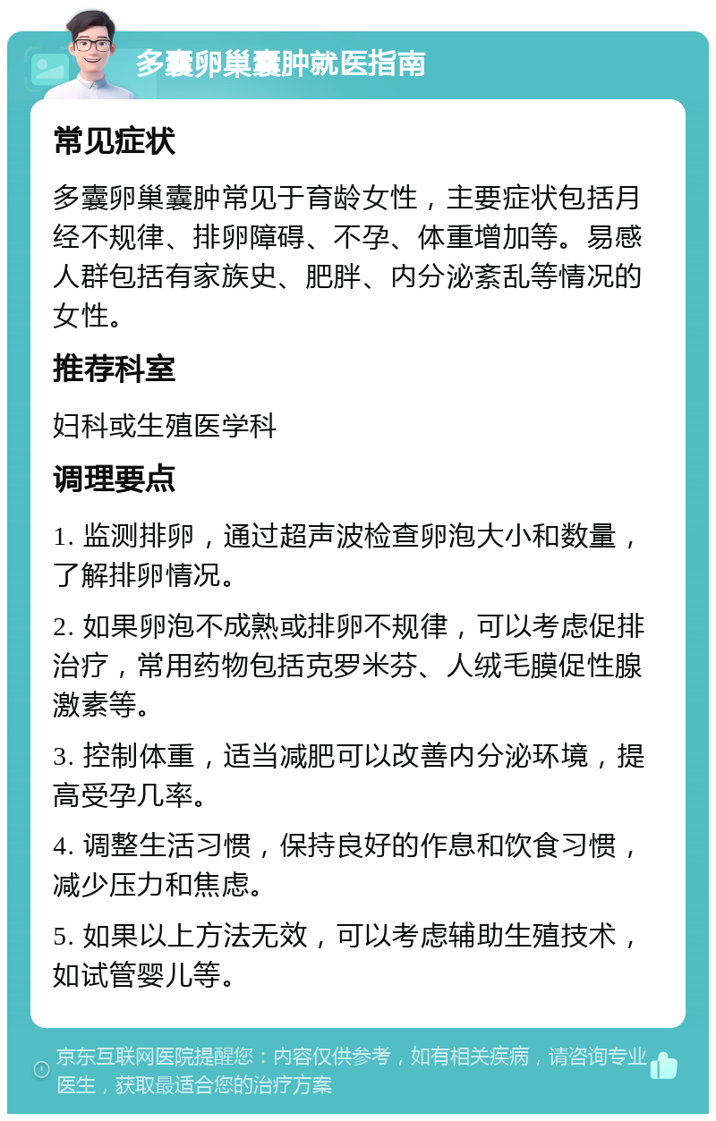 多囊卵巢囊肿就医指南 常见症状 多囊卵巢囊肿常见于育龄女性，主要症状包括月经不规律、排卵障碍、不孕、体重增加等。易感人群包括有家族史、肥胖、内分泌紊乱等情况的女性。 推荐科室 妇科或生殖医学科 调理要点 1. 监测排卵，通过超声波检查卵泡大小和数量，了解排卵情况。 2. 如果卵泡不成熟或排卵不规律，可以考虑促排治疗，常用药物包括克罗米芬、人绒毛膜促性腺激素等。 3. 控制体重，适当减肥可以改善内分泌环境，提高受孕几率。 4. 调整生活习惯，保持良好的作息和饮食习惯，减少压力和焦虑。 5. 如果以上方法无效，可以考虑辅助生殖技术，如试管婴儿等。