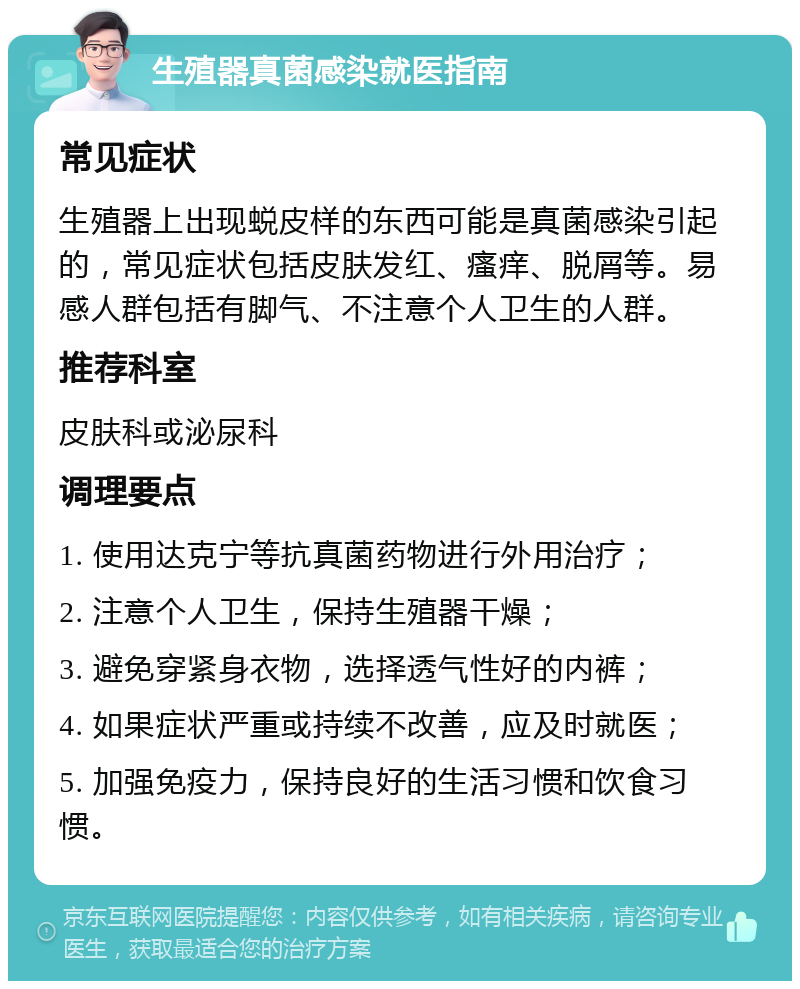 生殖器真菌感染就医指南 常见症状 生殖器上出现蜕皮样的东西可能是真菌感染引起的，常见症状包括皮肤发红、瘙痒、脱屑等。易感人群包括有脚气、不注意个人卫生的人群。 推荐科室 皮肤科或泌尿科 调理要点 1. 使用达克宁等抗真菌药物进行外用治疗； 2. 注意个人卫生，保持生殖器干燥； 3. 避免穿紧身衣物，选择透气性好的内裤； 4. 如果症状严重或持续不改善，应及时就医； 5. 加强免疫力，保持良好的生活习惯和饮食习惯。