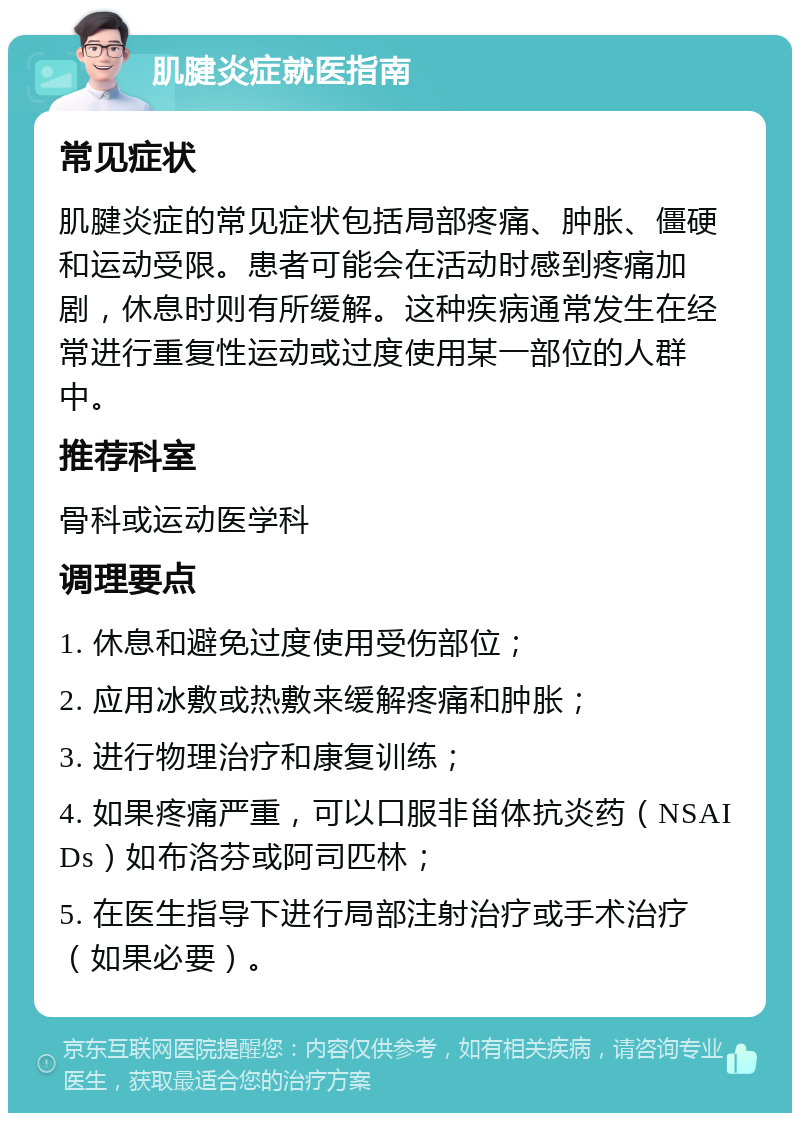 肌腱炎症就医指南 常见症状 肌腱炎症的常见症状包括局部疼痛、肿胀、僵硬和运动受限。患者可能会在活动时感到疼痛加剧，休息时则有所缓解。这种疾病通常发生在经常进行重复性运动或过度使用某一部位的人群中。 推荐科室 骨科或运动医学科 调理要点 1. 休息和避免过度使用受伤部位； 2. 应用冰敷或热敷来缓解疼痛和肿胀； 3. 进行物理治疗和康复训练； 4. 如果疼痛严重，可以口服非甾体抗炎药（NSAIDs）如布洛芬或阿司匹林； 5. 在医生指导下进行局部注射治疗或手术治疗（如果必要）。