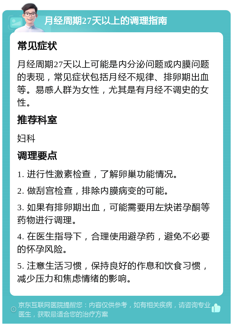 月经周期27天以上的调理指南 常见症状 月经周期27天以上可能是内分泌问题或内膜问题的表现，常见症状包括月经不规律、排卵期出血等。易感人群为女性，尤其是有月经不调史的女性。 推荐科室 妇科 调理要点 1. 进行性激素检查，了解卵巢功能情况。 2. 做刮宫检查，排除内膜病变的可能。 3. 如果有排卵期出血，可能需要用左炔诺孕酮等药物进行调理。 4. 在医生指导下，合理使用避孕药，避免不必要的怀孕风险。 5. 注意生活习惯，保持良好的作息和饮食习惯，减少压力和焦虑情绪的影响。