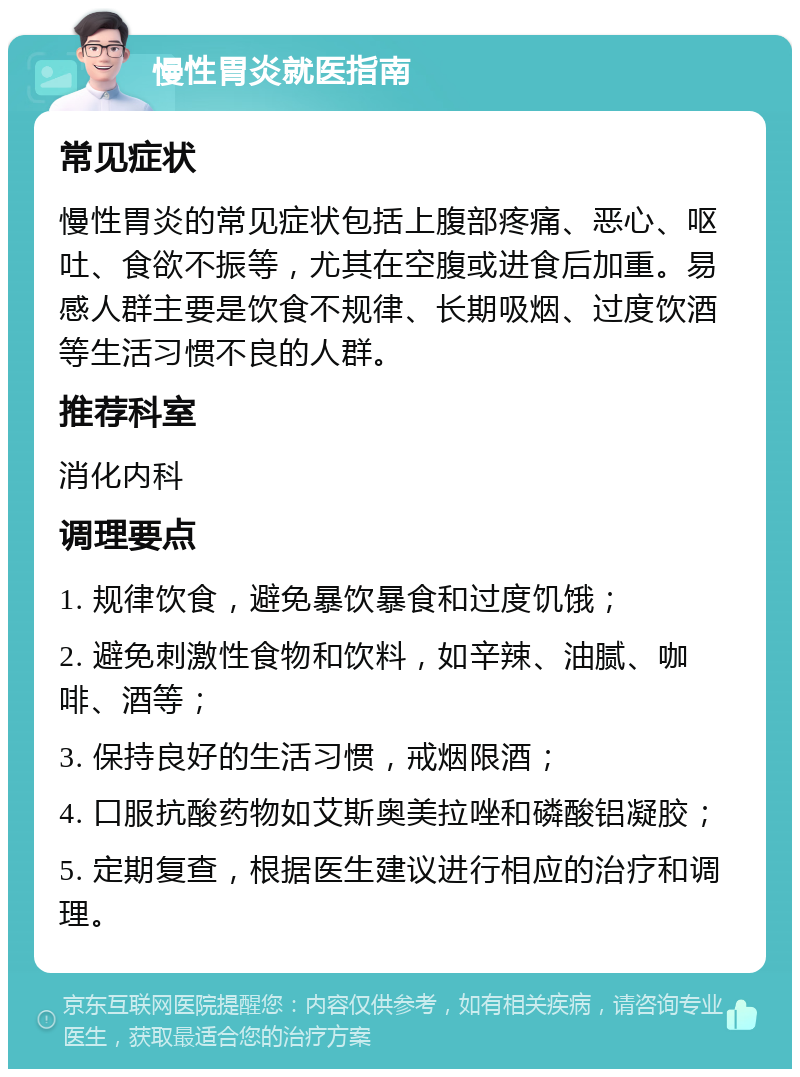 慢性胃炎就医指南 常见症状 慢性胃炎的常见症状包括上腹部疼痛、恶心、呕吐、食欲不振等，尤其在空腹或进食后加重。易感人群主要是饮食不规律、长期吸烟、过度饮酒等生活习惯不良的人群。 推荐科室 消化内科 调理要点 1. 规律饮食，避免暴饮暴食和过度饥饿； 2. 避免刺激性食物和饮料，如辛辣、油腻、咖啡、酒等； 3. 保持良好的生活习惯，戒烟限酒； 4. 口服抗酸药物如艾斯奥美拉唑和磷酸铝凝胶； 5. 定期复查，根据医生建议进行相应的治疗和调理。