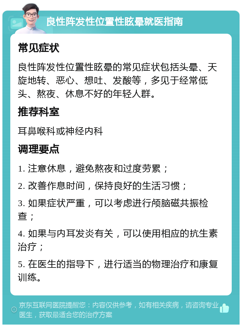 良性阵发性位置性眩晕就医指南 常见症状 良性阵发性位置性眩晕的常见症状包括头晕、天旋地转、恶心、想吐、发酸等，多见于经常低头、熬夜、休息不好的年轻人群。 推荐科室 耳鼻喉科或神经内科 调理要点 1. 注意休息，避免熬夜和过度劳累； 2. 改善作息时间，保持良好的生活习惯； 3. 如果症状严重，可以考虑进行颅脑磁共振检查； 4. 如果与内耳发炎有关，可以使用相应的抗生素治疗； 5. 在医生的指导下，进行适当的物理治疗和康复训练。