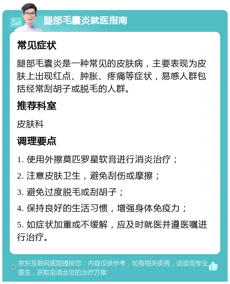 腿部毛囊炎就医指南 常见症状 腿部毛囊炎是一种常见的皮肤病，主要表现为皮肤上出现红点、肿胀、疼痛等症状，易感人群包括经常刮胡子或脱毛的人群。 推荐科室 皮肤科 调理要点 1. 使用外擦莫匹罗星软膏进行消炎治疗； 2. 注意皮肤卫生，避免刮伤或摩擦； 3. 避免过度脱毛或刮胡子； 4. 保持良好的生活习惯，增强身体免疫力； 5. 如症状加重或不缓解，应及时就医并遵医嘱进行治疗。