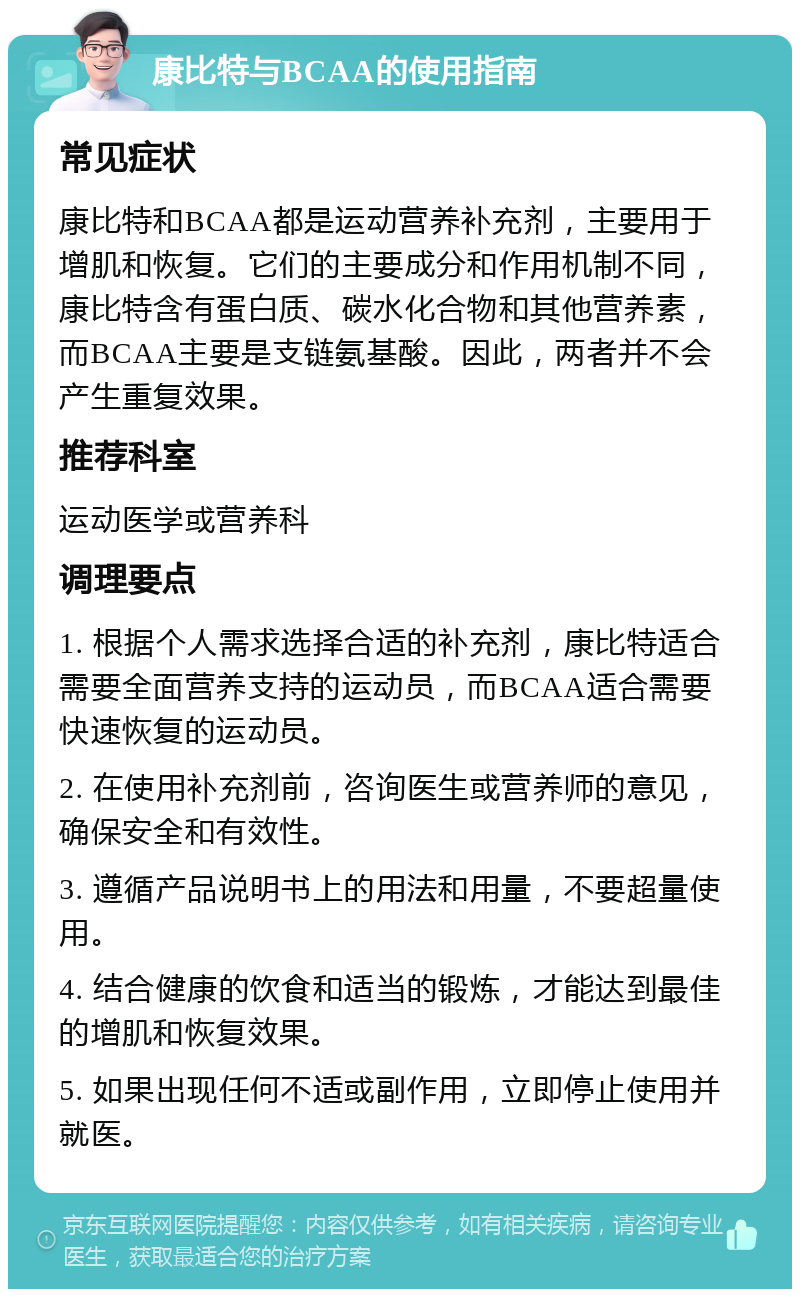 康比特与BCAA的使用指南 常见症状 康比特和BCAA都是运动营养补充剂，主要用于增肌和恢复。它们的主要成分和作用机制不同，康比特含有蛋白质、碳水化合物和其他营养素，而BCAA主要是支链氨基酸。因此，两者并不会产生重复效果。 推荐科室 运动医学或营养科 调理要点 1. 根据个人需求选择合适的补充剂，康比特适合需要全面营养支持的运动员，而BCAA适合需要快速恢复的运动员。 2. 在使用补充剂前，咨询医生或营养师的意见，确保安全和有效性。 3. 遵循产品说明书上的用法和用量，不要超量使用。 4. 结合健康的饮食和适当的锻炼，才能达到最佳的增肌和恢复效果。 5. 如果出现任何不适或副作用，立即停止使用并就医。