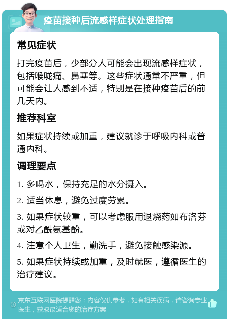 疫苗接种后流感样症状处理指南 常见症状 打完疫苗后，少部分人可能会出现流感样症状，包括喉咙痛、鼻塞等。这些症状通常不严重，但可能会让人感到不适，特别是在接种疫苗后的前几天内。 推荐科室 如果症状持续或加重，建议就诊于呼吸内科或普通内科。 调理要点 1. 多喝水，保持充足的水分摄入。 2. 适当休息，避免过度劳累。 3. 如果症状较重，可以考虑服用退烧药如布洛芬或对乙酰氨基酚。 4. 注意个人卫生，勤洗手，避免接触感染源。 5. 如果症状持续或加重，及时就医，遵循医生的治疗建议。