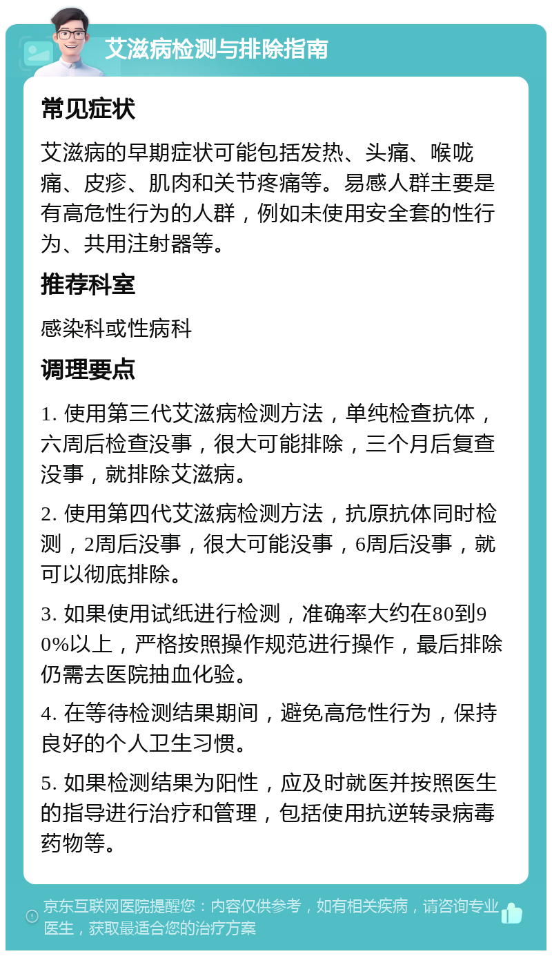 艾滋病检测与排除指南 常见症状 艾滋病的早期症状可能包括发热、头痛、喉咙痛、皮疹、肌肉和关节疼痛等。易感人群主要是有高危性行为的人群，例如未使用安全套的性行为、共用注射器等。 推荐科室 感染科或性病科 调理要点 1. 使用第三代艾滋病检测方法，单纯检查抗体，六周后检查没事，很大可能排除，三个月后复查没事，就排除艾滋病。 2. 使用第四代艾滋病检测方法，抗原抗体同时检测，2周后没事，很大可能没事，6周后没事，就可以彻底排除。 3. 如果使用试纸进行检测，准确率大约在80到90%以上，严格按照操作规范进行操作，最后排除仍需去医院抽血化验。 4. 在等待检测结果期间，避免高危性行为，保持良好的个人卫生习惯。 5. 如果检测结果为阳性，应及时就医并按照医生的指导进行治疗和管理，包括使用抗逆转录病毒药物等。