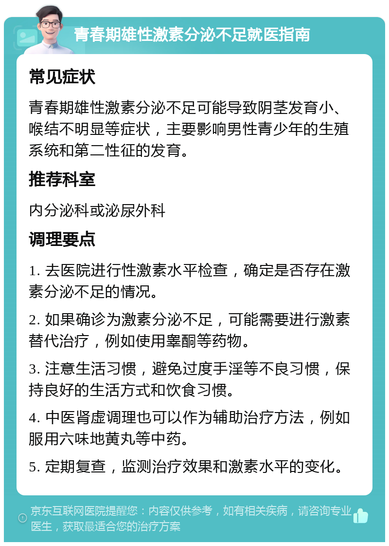 青春期雄性激素分泌不足就医指南 常见症状 青春期雄性激素分泌不足可能导致阴茎发育小、喉结不明显等症状，主要影响男性青少年的生殖系统和第二性征的发育。 推荐科室 内分泌科或泌尿外科 调理要点 1. 去医院进行性激素水平检查，确定是否存在激素分泌不足的情况。 2. 如果确诊为激素分泌不足，可能需要进行激素替代治疗，例如使用睾酮等药物。 3. 注意生活习惯，避免过度手淫等不良习惯，保持良好的生活方式和饮食习惯。 4. 中医肾虚调理也可以作为辅助治疗方法，例如服用六味地黄丸等中药。 5. 定期复查，监测治疗效果和激素水平的变化。