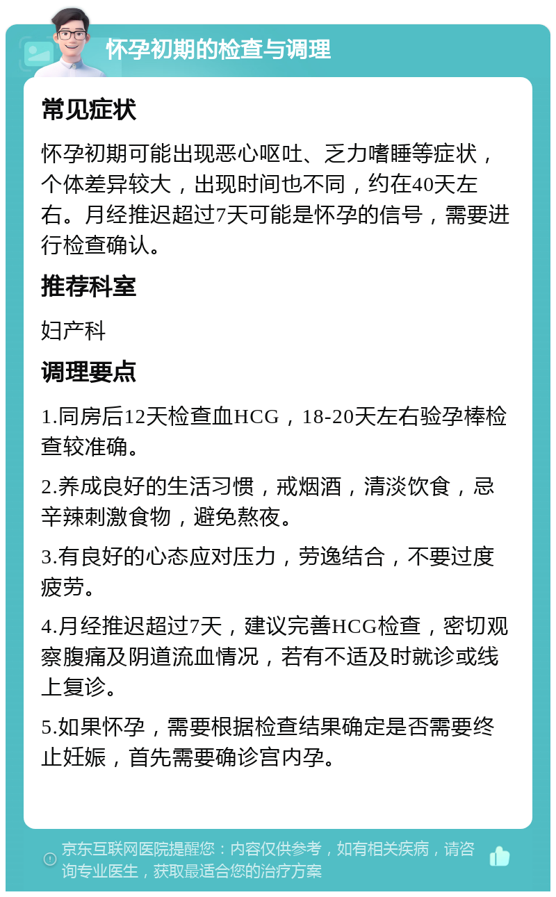 怀孕初期的检查与调理 常见症状 怀孕初期可能出现恶心呕吐、乏力嗜睡等症状，个体差异较大，出现时间也不同，约在40天左右。月经推迟超过7天可能是怀孕的信号，需要进行检查确认。 推荐科室 妇产科 调理要点 1.同房后12天检查血HCG，18-20天左右验孕棒检查较准确。 2.养成良好的生活习惯，戒烟酒，清淡饮食，忌辛辣刺激食物，避免熬夜。 3.有良好的心态应对压力，劳逸结合，不要过度疲劳。 4.月经推迟超过7天，建议完善HCG检查，密切观察腹痛及阴道流血情况，若有不适及时就诊或线上复诊。 5.如果怀孕，需要根据检查结果确定是否需要终止妊娠，首先需要确诊宫内孕。