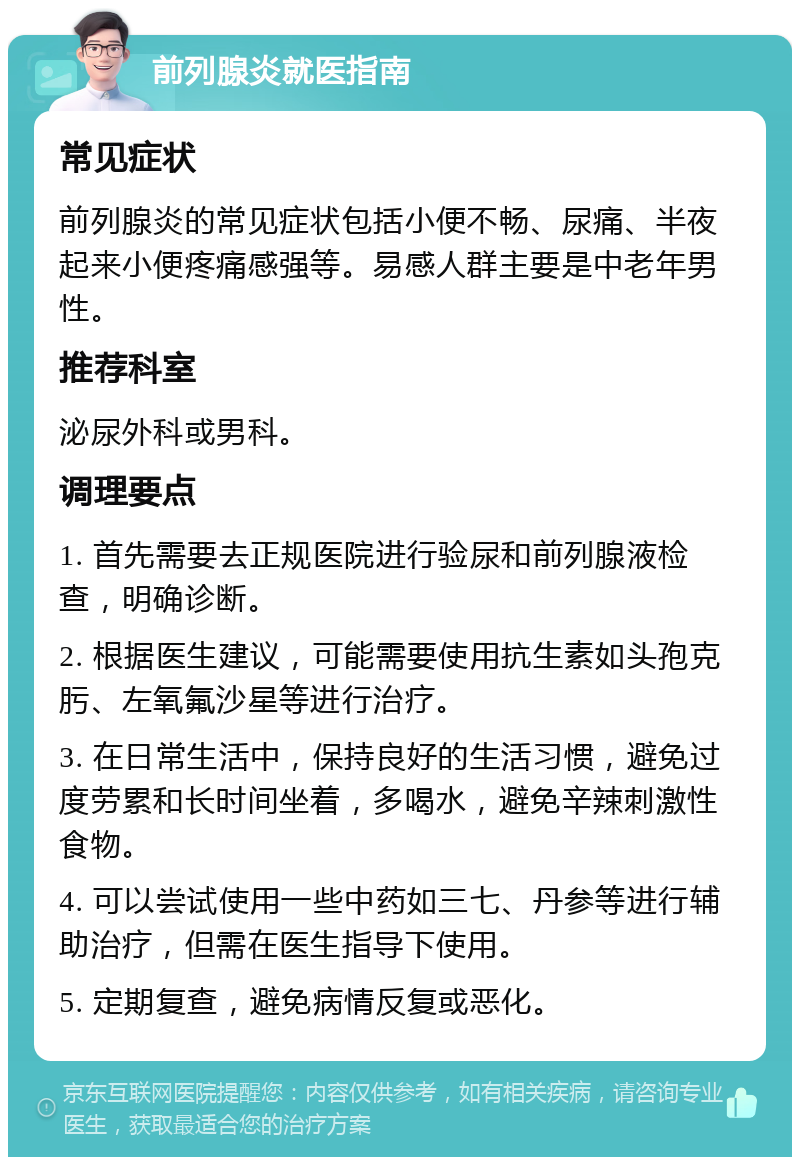 前列腺炎就医指南 常见症状 前列腺炎的常见症状包括小便不畅、尿痛、半夜起来小便疼痛感强等。易感人群主要是中老年男性。 推荐科室 泌尿外科或男科。 调理要点 1. 首先需要去正规医院进行验尿和前列腺液检查，明确诊断。 2. 根据医生建议，可能需要使用抗生素如头孢克肟、左氧氟沙星等进行治疗。 3. 在日常生活中，保持良好的生活习惯，避免过度劳累和长时间坐着，多喝水，避免辛辣刺激性食物。 4. 可以尝试使用一些中药如三七、丹参等进行辅助治疗，但需在医生指导下使用。 5. 定期复查，避免病情反复或恶化。