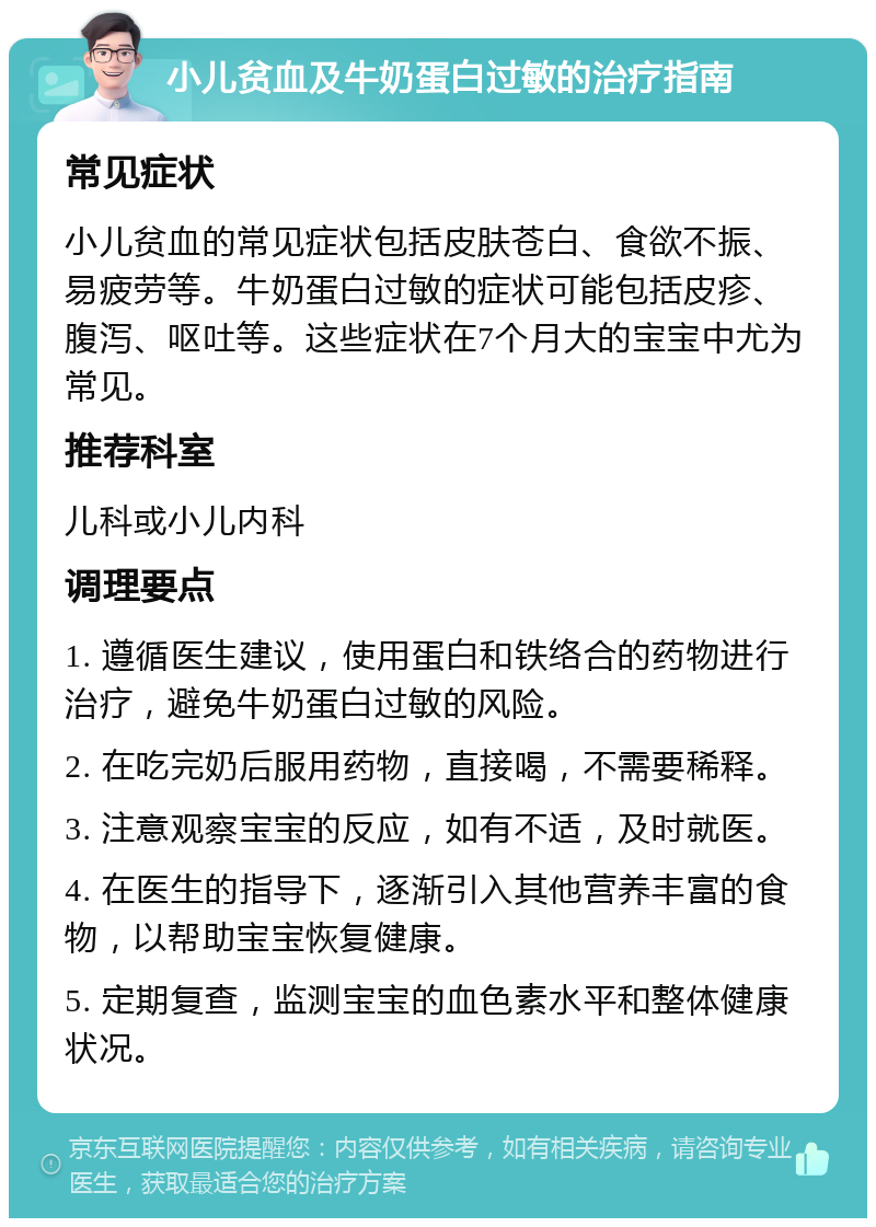 小儿贫血及牛奶蛋白过敏的治疗指南 常见症状 小儿贫血的常见症状包括皮肤苍白、食欲不振、易疲劳等。牛奶蛋白过敏的症状可能包括皮疹、腹泻、呕吐等。这些症状在7个月大的宝宝中尤为常见。 推荐科室 儿科或小儿内科 调理要点 1. 遵循医生建议，使用蛋白和铁络合的药物进行治疗，避免牛奶蛋白过敏的风险。 2. 在吃完奶后服用药物，直接喝，不需要稀释。 3. 注意观察宝宝的反应，如有不适，及时就医。 4. 在医生的指导下，逐渐引入其他营养丰富的食物，以帮助宝宝恢复健康。 5. 定期复查，监测宝宝的血色素水平和整体健康状况。