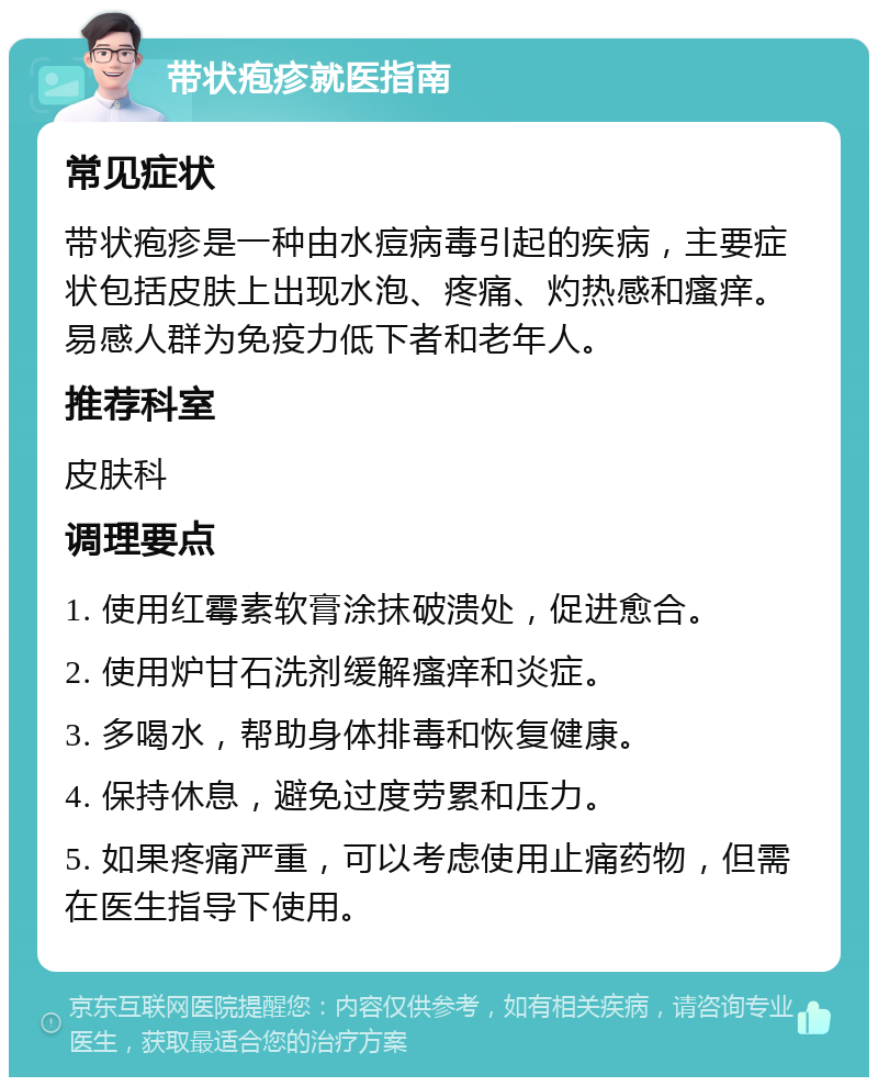 带状疱疹就医指南 常见症状 带状疱疹是一种由水痘病毒引起的疾病，主要症状包括皮肤上出现水泡、疼痛、灼热感和瘙痒。易感人群为免疫力低下者和老年人。 推荐科室 皮肤科 调理要点 1. 使用红霉素软膏涂抹破溃处，促进愈合。 2. 使用炉甘石洗剂缓解瘙痒和炎症。 3. 多喝水，帮助身体排毒和恢复健康。 4. 保持休息，避免过度劳累和压力。 5. 如果疼痛严重，可以考虑使用止痛药物，但需在医生指导下使用。