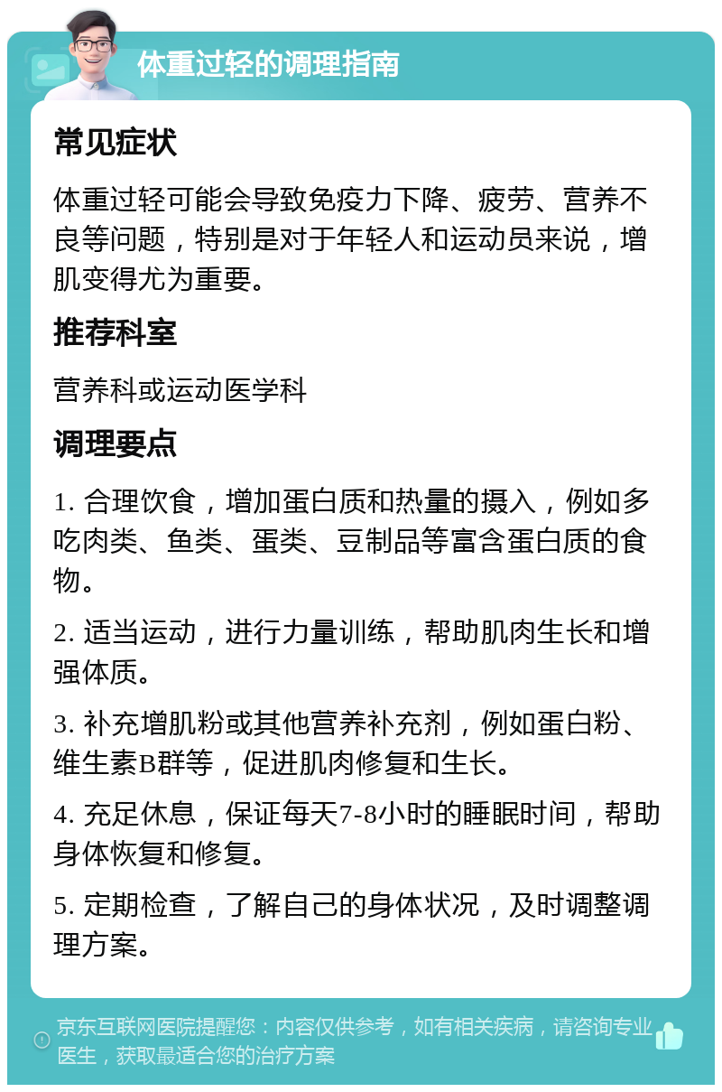 体重过轻的调理指南 常见症状 体重过轻可能会导致免疫力下降、疲劳、营养不良等问题，特别是对于年轻人和运动员来说，增肌变得尤为重要。 推荐科室 营养科或运动医学科 调理要点 1. 合理饮食，增加蛋白质和热量的摄入，例如多吃肉类、鱼类、蛋类、豆制品等富含蛋白质的食物。 2. 适当运动，进行力量训练，帮助肌肉生长和增强体质。 3. 补充增肌粉或其他营养补充剂，例如蛋白粉、维生素B群等，促进肌肉修复和生长。 4. 充足休息，保证每天7-8小时的睡眠时间，帮助身体恢复和修复。 5. 定期检查，了解自己的身体状况，及时调整调理方案。