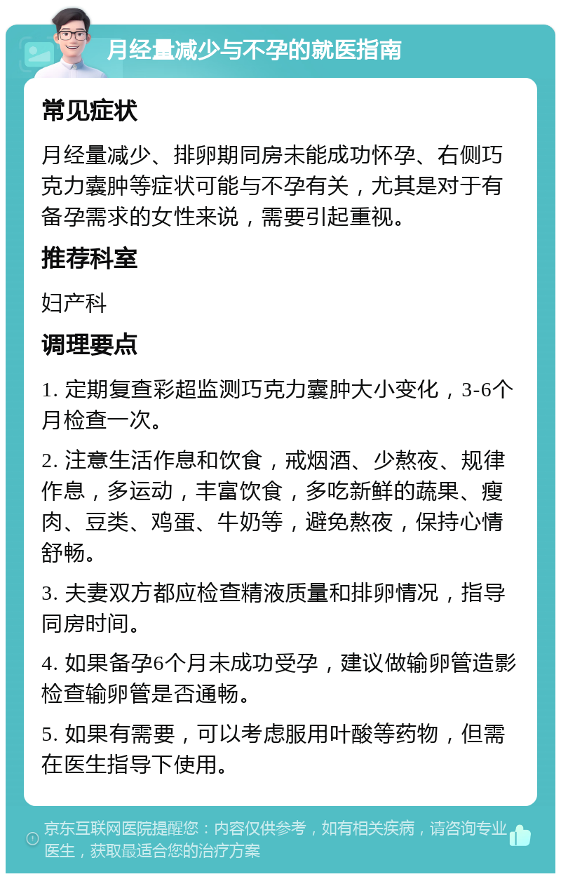 月经量减少与不孕的就医指南 常见症状 月经量减少、排卵期同房未能成功怀孕、右侧巧克力囊肿等症状可能与不孕有关，尤其是对于有备孕需求的女性来说，需要引起重视。 推荐科室 妇产科 调理要点 1. 定期复查彩超监测巧克力囊肿大小变化，3-6个月检查一次。 2. 注意生活作息和饮食，戒烟酒、少熬夜、规律作息，多运动，丰富饮食，多吃新鲜的蔬果、瘦肉、豆类、鸡蛋、牛奶等，避免熬夜，保持心情舒畅。 3. 夫妻双方都应检查精液质量和排卵情况，指导同房时间。 4. 如果备孕6个月未成功受孕，建议做输卵管造影检查输卵管是否通畅。 5. 如果有需要，可以考虑服用叶酸等药物，但需在医生指导下使用。